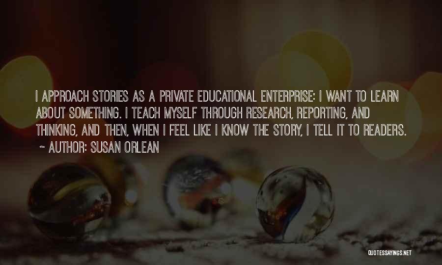 Susan Orlean Quotes: I Approach Stories As A Private Educational Enterprise: I Want To Learn About Something. I Teach Myself Through Research, Reporting,