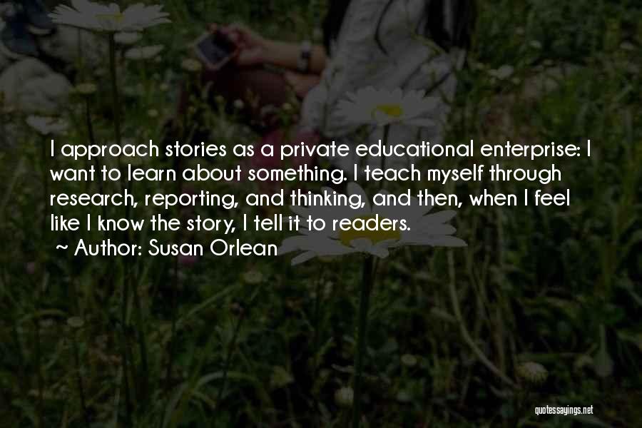 Susan Orlean Quotes: I Approach Stories As A Private Educational Enterprise: I Want To Learn About Something. I Teach Myself Through Research, Reporting,