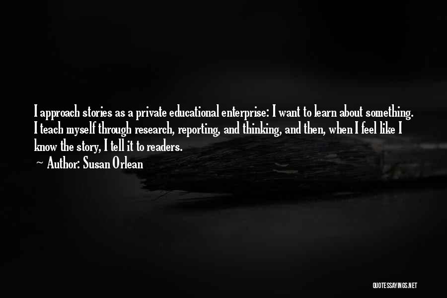 Susan Orlean Quotes: I Approach Stories As A Private Educational Enterprise: I Want To Learn About Something. I Teach Myself Through Research, Reporting,