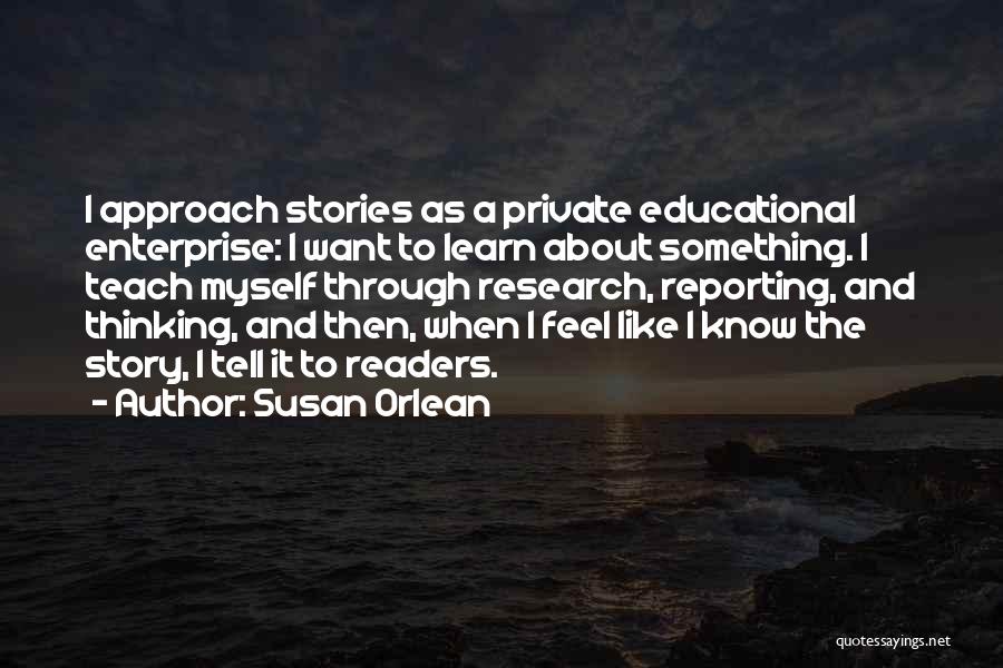 Susan Orlean Quotes: I Approach Stories As A Private Educational Enterprise: I Want To Learn About Something. I Teach Myself Through Research, Reporting,