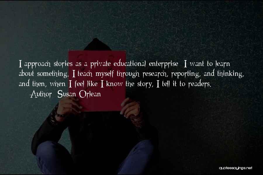 Susan Orlean Quotes: I Approach Stories As A Private Educational Enterprise: I Want To Learn About Something. I Teach Myself Through Research, Reporting,