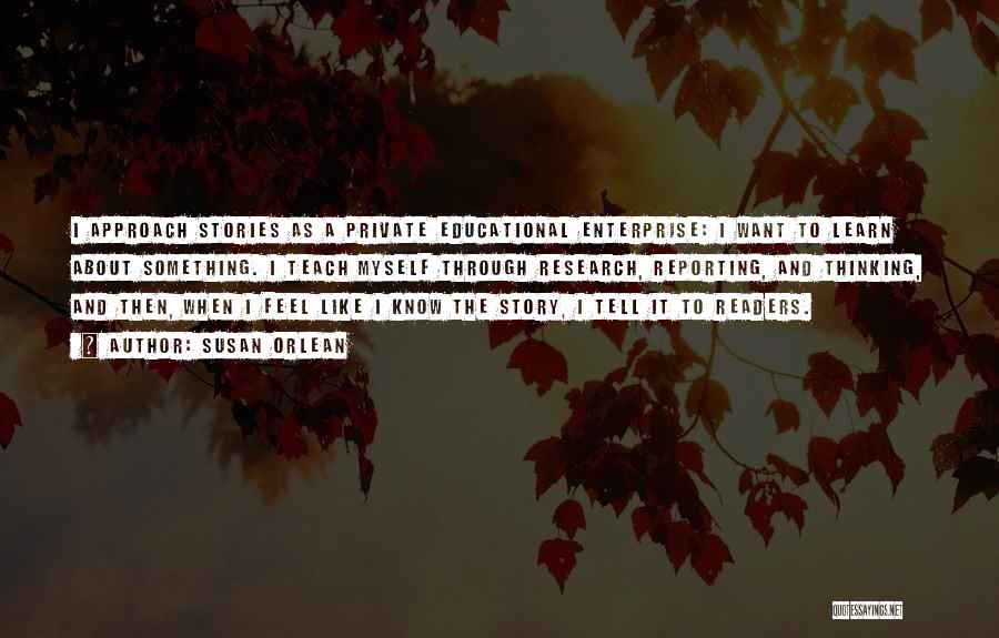 Susan Orlean Quotes: I Approach Stories As A Private Educational Enterprise: I Want To Learn About Something. I Teach Myself Through Research, Reporting,