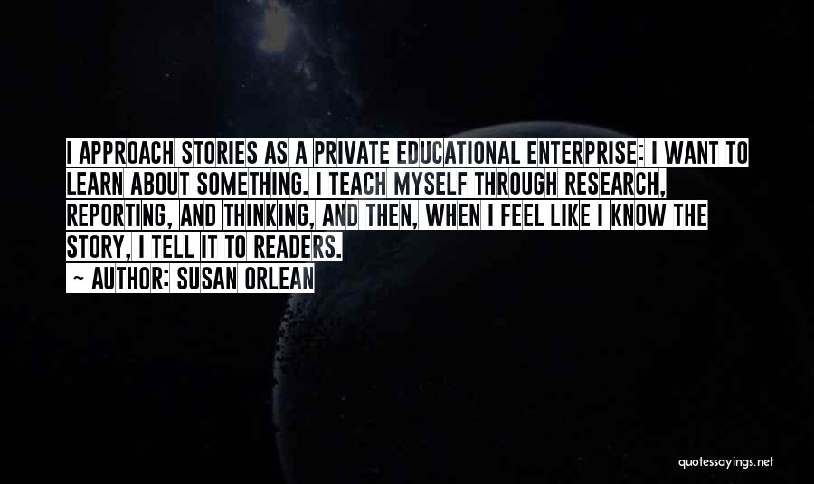 Susan Orlean Quotes: I Approach Stories As A Private Educational Enterprise: I Want To Learn About Something. I Teach Myself Through Research, Reporting,