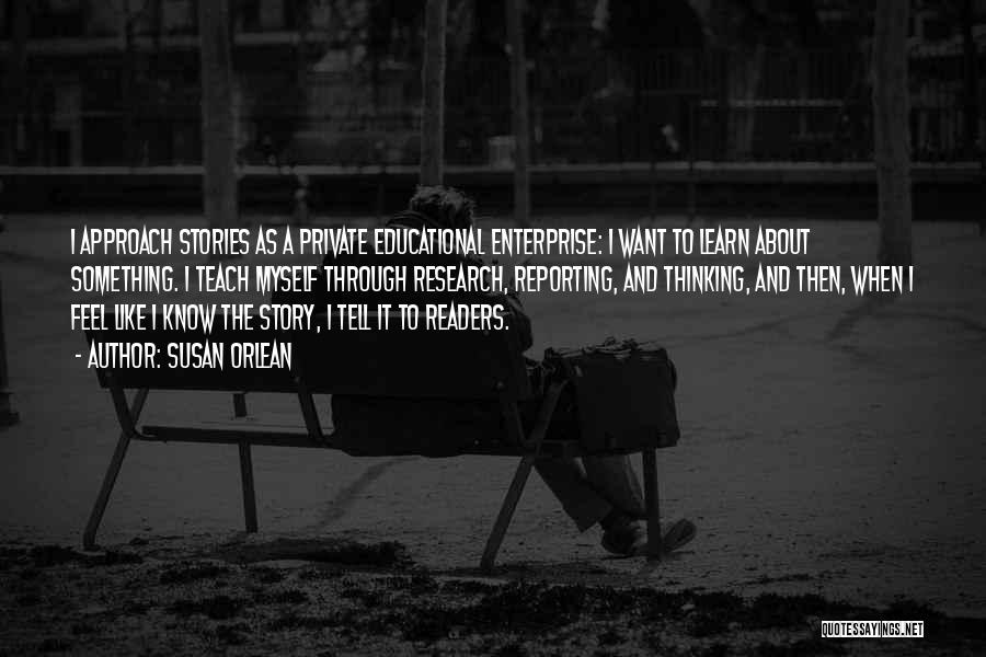 Susan Orlean Quotes: I Approach Stories As A Private Educational Enterprise: I Want To Learn About Something. I Teach Myself Through Research, Reporting,