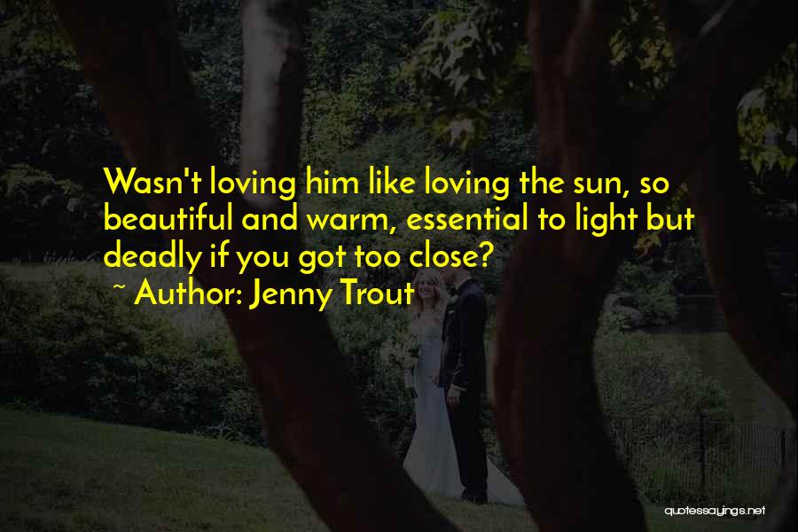 Jenny Trout Quotes: Wasn't Loving Him Like Loving The Sun, So Beautiful And Warm, Essential To Light But Deadly If You Got Too