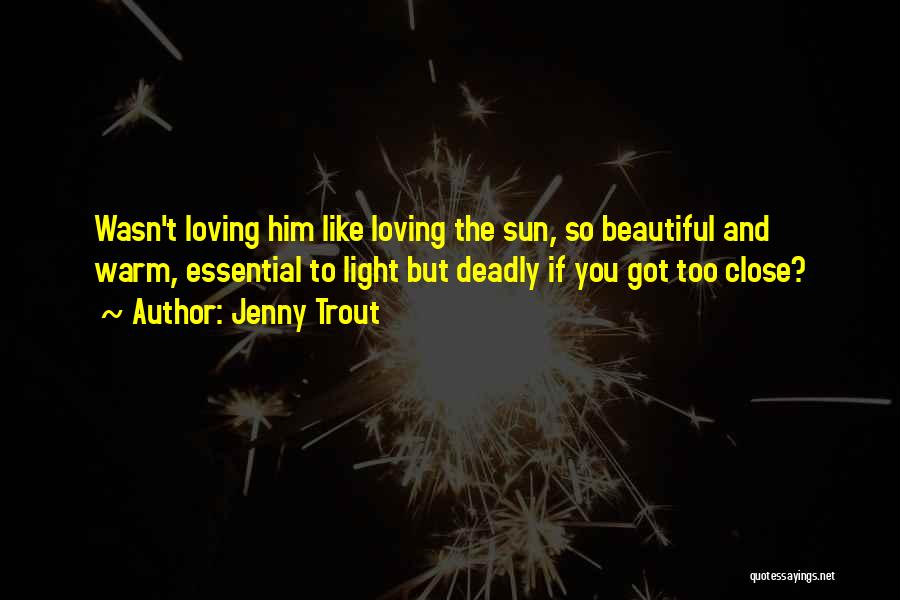 Jenny Trout Quotes: Wasn't Loving Him Like Loving The Sun, So Beautiful And Warm, Essential To Light But Deadly If You Got Too