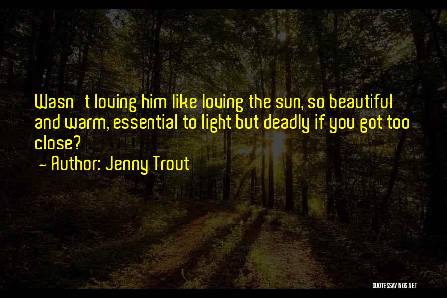 Jenny Trout Quotes: Wasn't Loving Him Like Loving The Sun, So Beautiful And Warm, Essential To Light But Deadly If You Got Too