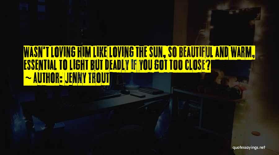 Jenny Trout Quotes: Wasn't Loving Him Like Loving The Sun, So Beautiful And Warm, Essential To Light But Deadly If You Got Too