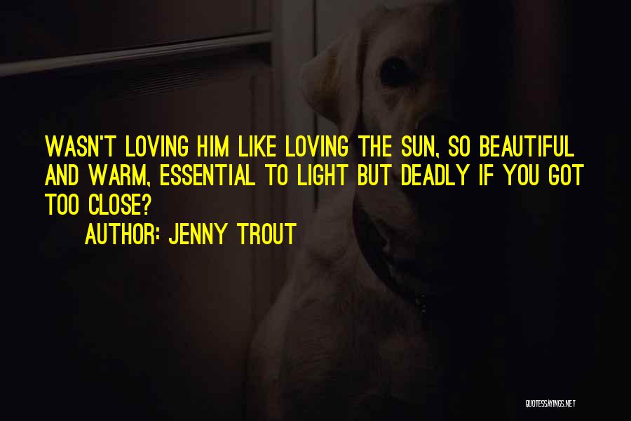 Jenny Trout Quotes: Wasn't Loving Him Like Loving The Sun, So Beautiful And Warm, Essential To Light But Deadly If You Got Too