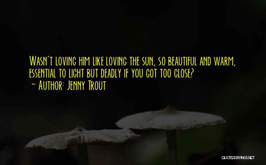 Jenny Trout Quotes: Wasn't Loving Him Like Loving The Sun, So Beautiful And Warm, Essential To Light But Deadly If You Got Too