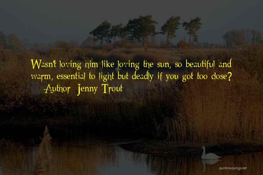 Jenny Trout Quotes: Wasn't Loving Him Like Loving The Sun, So Beautiful And Warm, Essential To Light But Deadly If You Got Too