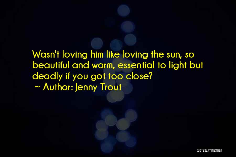 Jenny Trout Quotes: Wasn't Loving Him Like Loving The Sun, So Beautiful And Warm, Essential To Light But Deadly If You Got Too