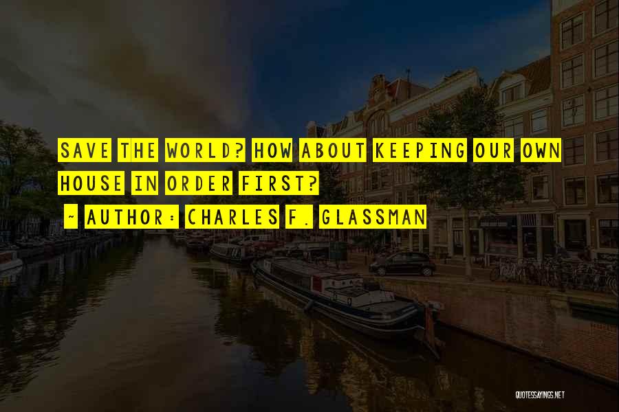 Charles F. Glassman Quotes: Save The World? How About Keeping Our Own House In Order First?