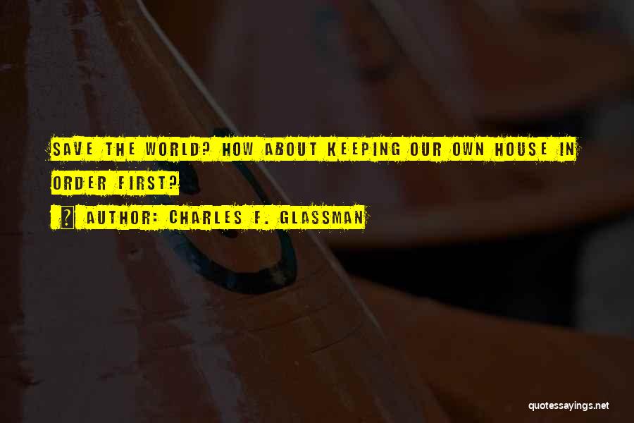 Charles F. Glassman Quotes: Save The World? How About Keeping Our Own House In Order First?