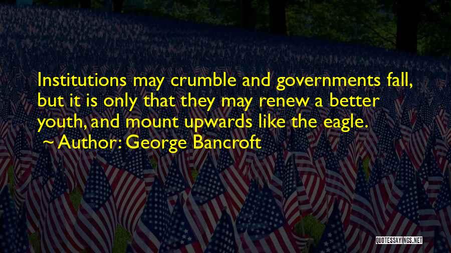 George Bancroft Quotes: Institutions May Crumble And Governments Fall, But It Is Only That They May Renew A Better Youth, And Mount Upwards