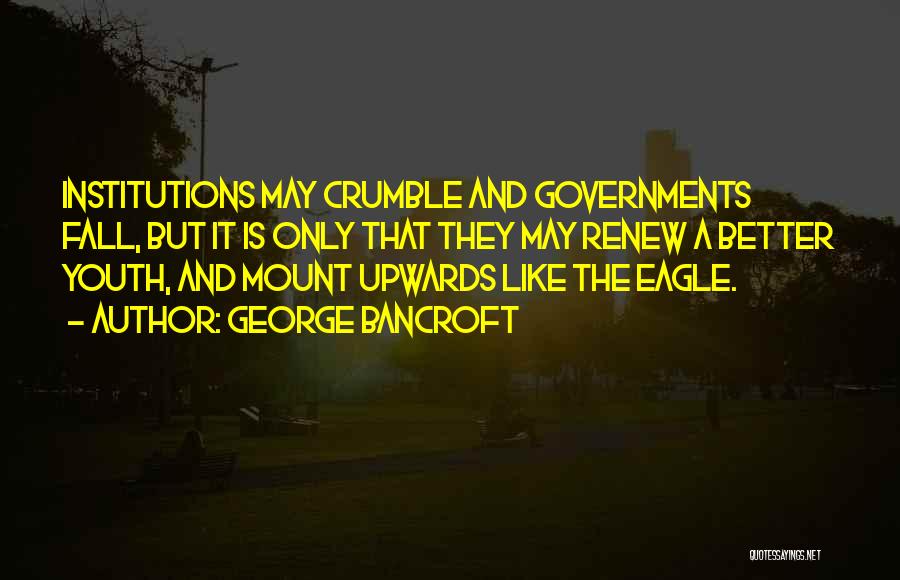 George Bancroft Quotes: Institutions May Crumble And Governments Fall, But It Is Only That They May Renew A Better Youth, And Mount Upwards