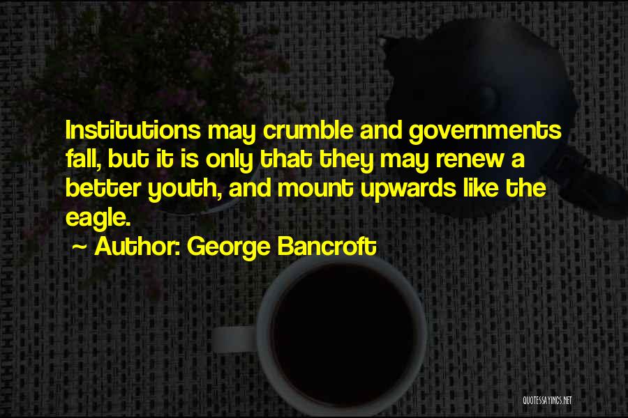 George Bancroft Quotes: Institutions May Crumble And Governments Fall, But It Is Only That They May Renew A Better Youth, And Mount Upwards