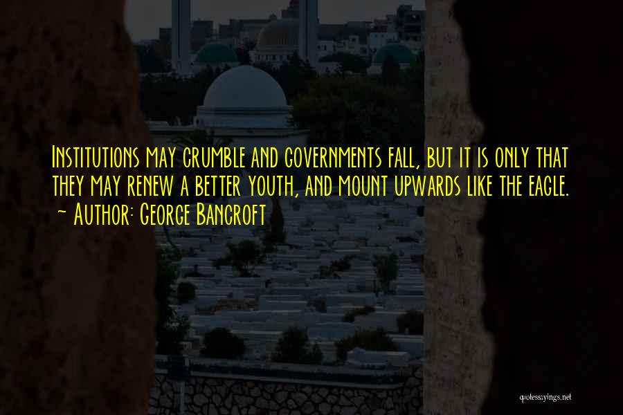 George Bancroft Quotes: Institutions May Crumble And Governments Fall, But It Is Only That They May Renew A Better Youth, And Mount Upwards