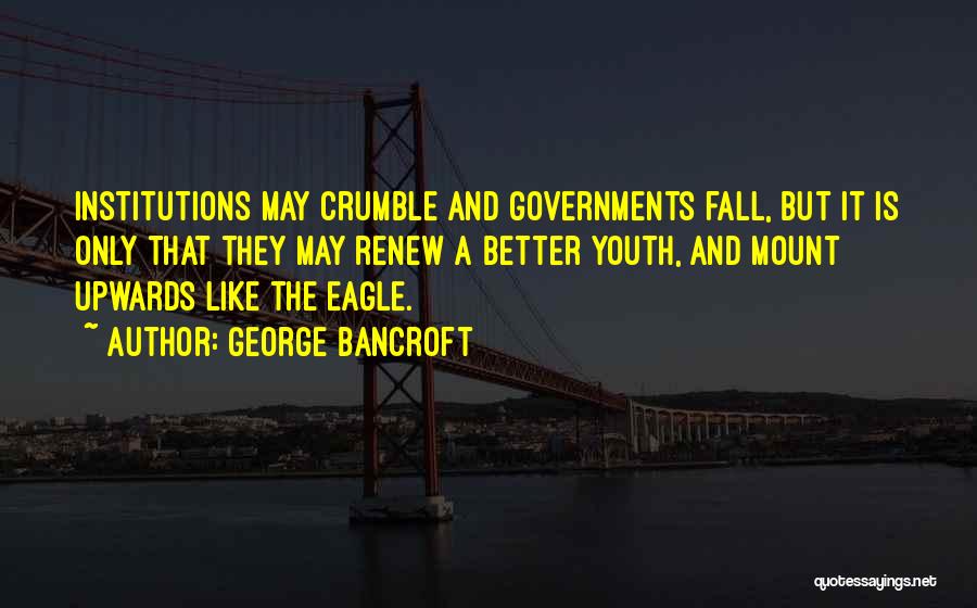 George Bancroft Quotes: Institutions May Crumble And Governments Fall, But It Is Only That They May Renew A Better Youth, And Mount Upwards
