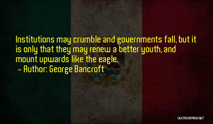 George Bancroft Quotes: Institutions May Crumble And Governments Fall, But It Is Only That They May Renew A Better Youth, And Mount Upwards