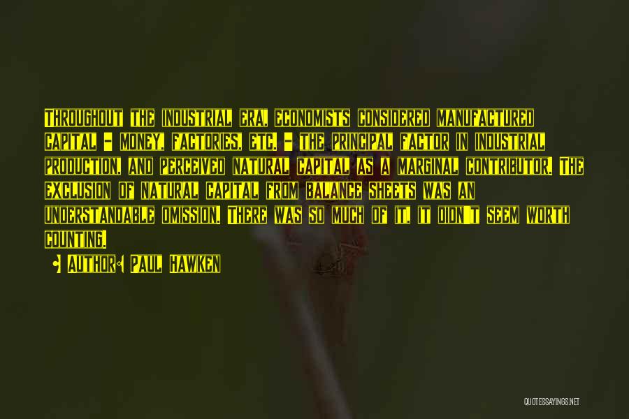 Paul Hawken Quotes: Throughout The Industrial Era, Economists Considered Manufactured Capital - Money, Factories, Etc. - The Principal Factor In Industrial Production, And