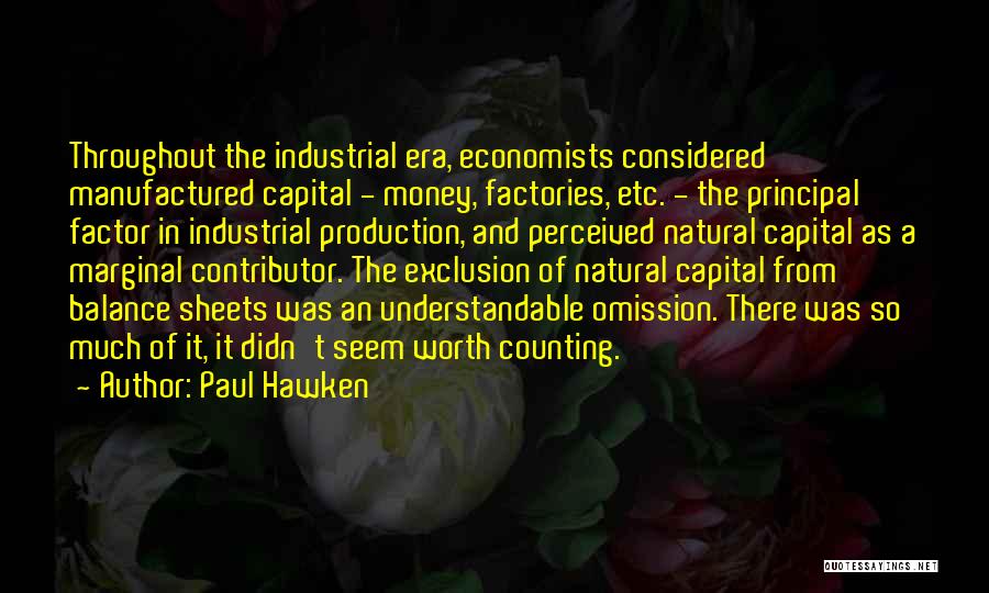 Paul Hawken Quotes: Throughout The Industrial Era, Economists Considered Manufactured Capital - Money, Factories, Etc. - The Principal Factor In Industrial Production, And