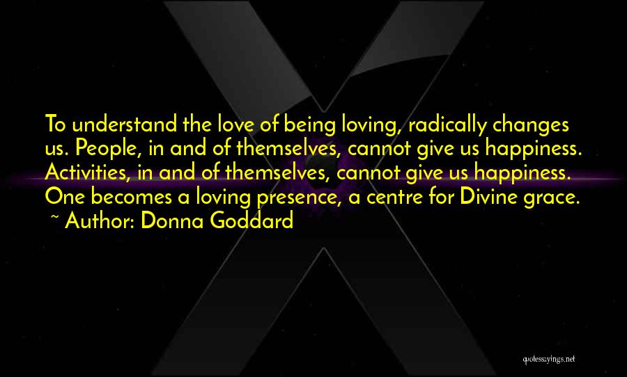 Donna Goddard Quotes: To Understand The Love Of Being Loving, Radically Changes Us. People, In And Of Themselves, Cannot Give Us Happiness. Activities,