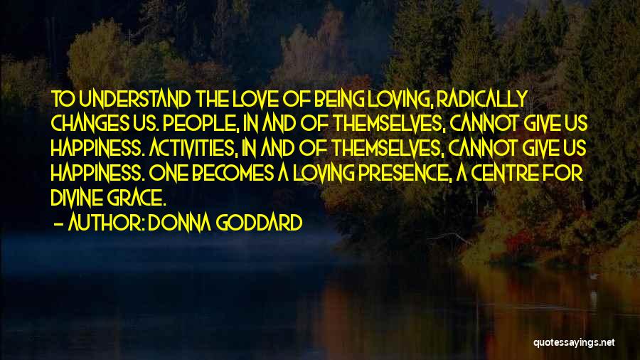 Donna Goddard Quotes: To Understand The Love Of Being Loving, Radically Changes Us. People, In And Of Themselves, Cannot Give Us Happiness. Activities,