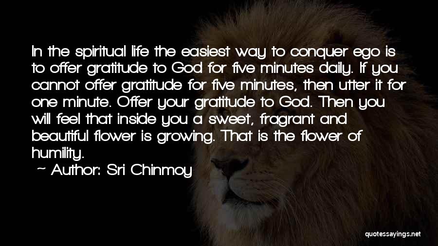 Sri Chinmoy Quotes: In The Spiritual Life The Easiest Way To Conquer Ego Is To Offer Gratitude To God For Five Minutes Daily.