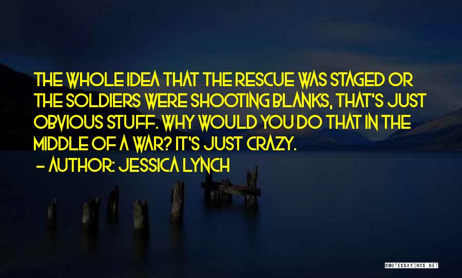 Jessica Lynch Quotes: The Whole Idea That The Rescue Was Staged Or The Soldiers Were Shooting Blanks, That's Just Obvious Stuff. Why Would
