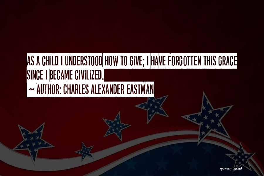 Charles Alexander Eastman Quotes: As A Child I Understood How To Give; I Have Forgotten This Grace Since I Became Civilized.