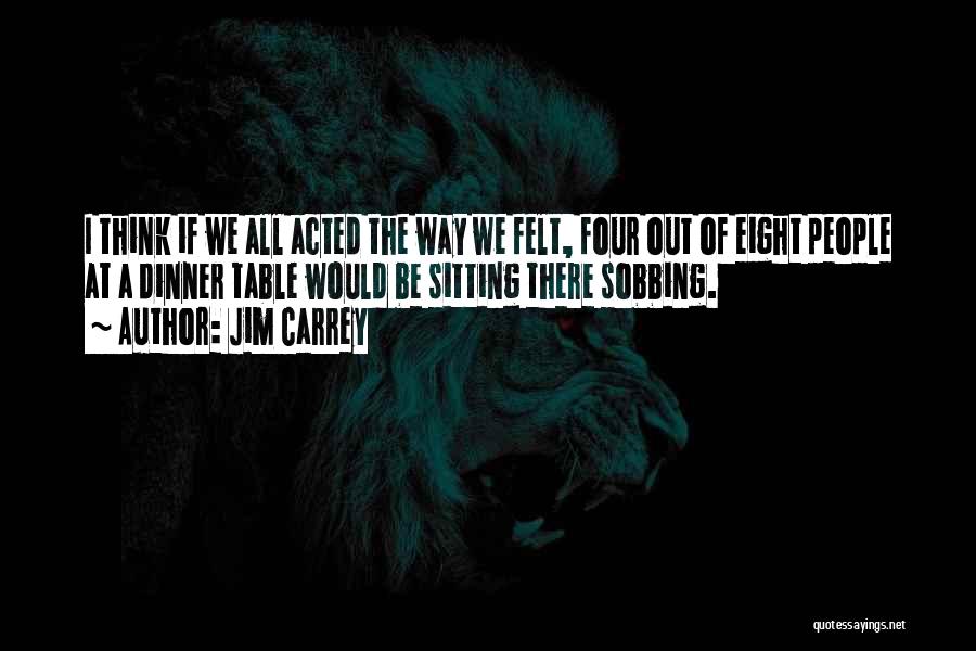 Jim Carrey Quotes: I Think If We All Acted The Way We Felt, Four Out Of Eight People At A Dinner Table Would