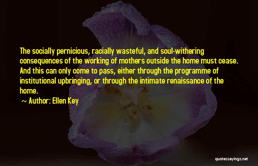 Ellen Key Quotes: The Socially Pernicious, Racially Wasteful, And Soul-withering Consequences Of The Working Of Mothers Outside The Home Must Cease. And This