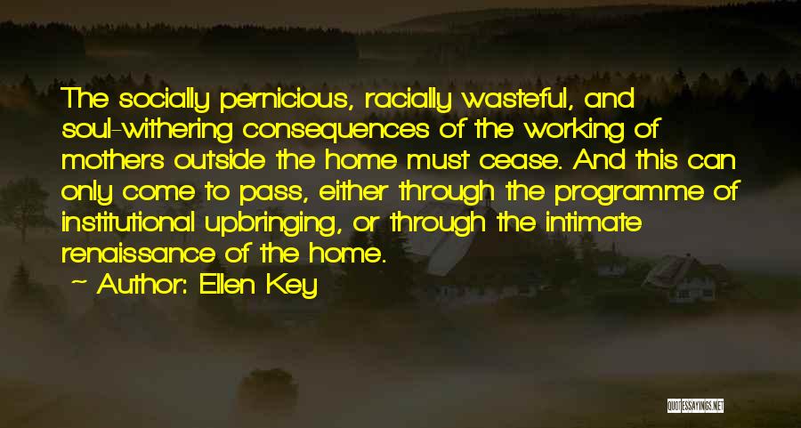 Ellen Key Quotes: The Socially Pernicious, Racially Wasteful, And Soul-withering Consequences Of The Working Of Mothers Outside The Home Must Cease. And This