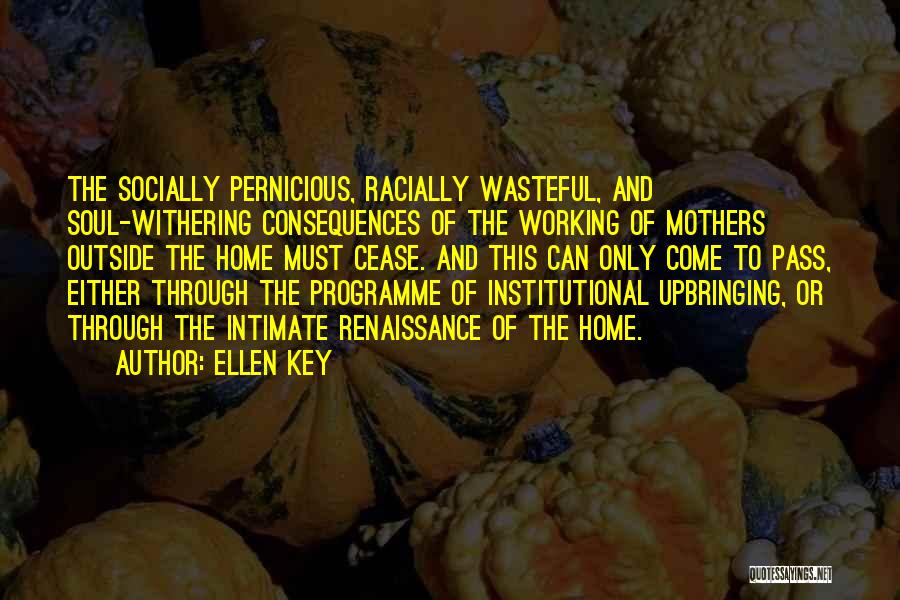 Ellen Key Quotes: The Socially Pernicious, Racially Wasteful, And Soul-withering Consequences Of The Working Of Mothers Outside The Home Must Cease. And This