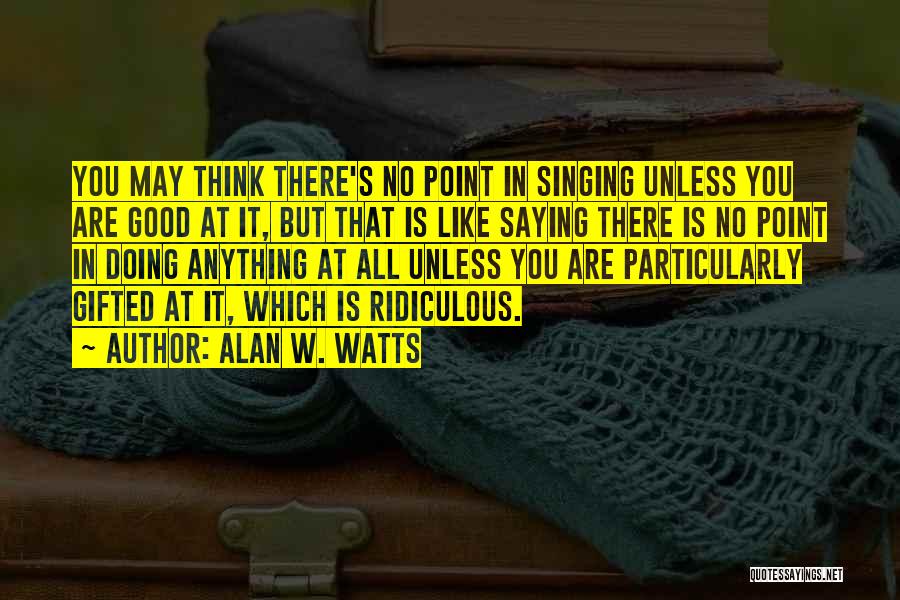 Alan W. Watts Quotes: You May Think There's No Point In Singing Unless You Are Good At It, But That Is Like Saying There