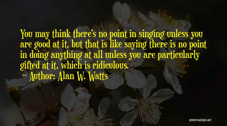 Alan W. Watts Quotes: You May Think There's No Point In Singing Unless You Are Good At It, But That Is Like Saying There