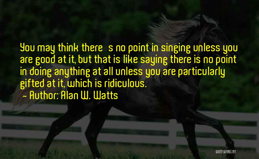 Alan W. Watts Quotes: You May Think There's No Point In Singing Unless You Are Good At It, But That Is Like Saying There