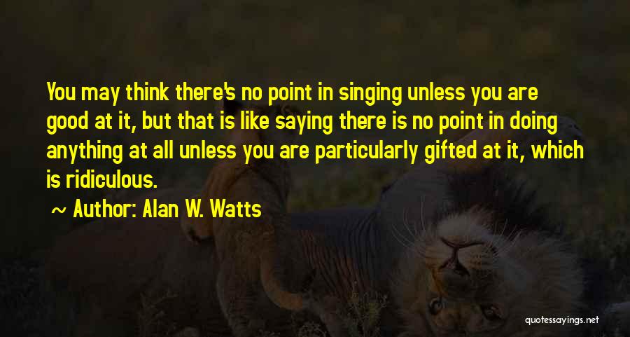 Alan W. Watts Quotes: You May Think There's No Point In Singing Unless You Are Good At It, But That Is Like Saying There