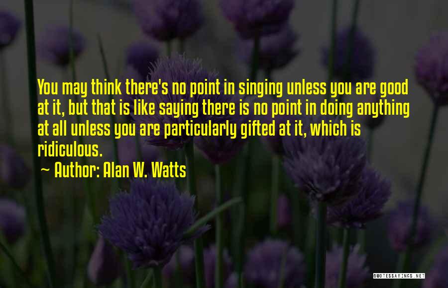 Alan W. Watts Quotes: You May Think There's No Point In Singing Unless You Are Good At It, But That Is Like Saying There