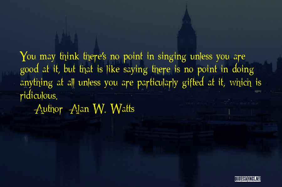 Alan W. Watts Quotes: You May Think There's No Point In Singing Unless You Are Good At It, But That Is Like Saying There