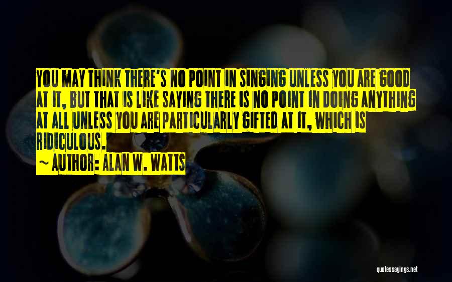 Alan W. Watts Quotes: You May Think There's No Point In Singing Unless You Are Good At It, But That Is Like Saying There