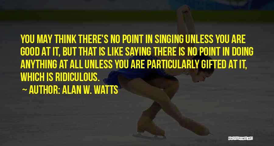 Alan W. Watts Quotes: You May Think There's No Point In Singing Unless You Are Good At It, But That Is Like Saying There