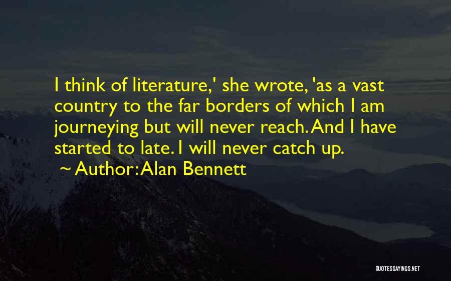 Alan Bennett Quotes: I Think Of Literature,' She Wrote, 'as A Vast Country To The Far Borders Of Which I Am Journeying But