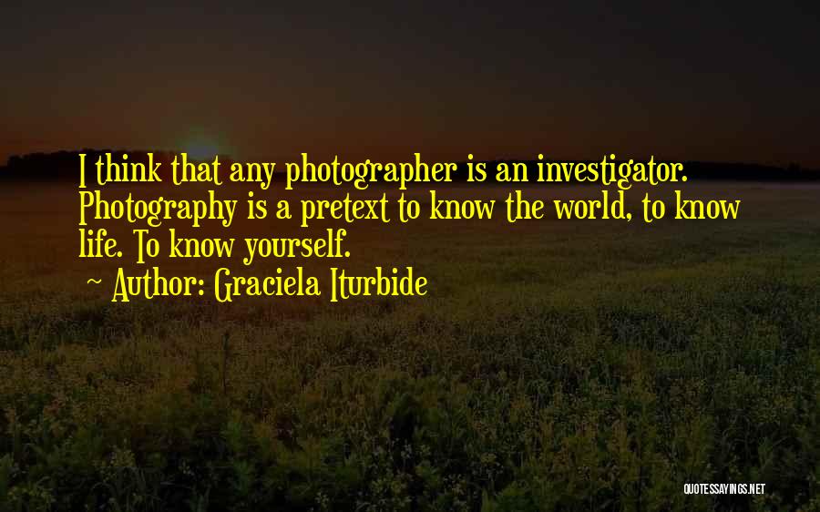 Graciela Iturbide Quotes: I Think That Any Photographer Is An Investigator. Photography Is A Pretext To Know The World, To Know Life. To