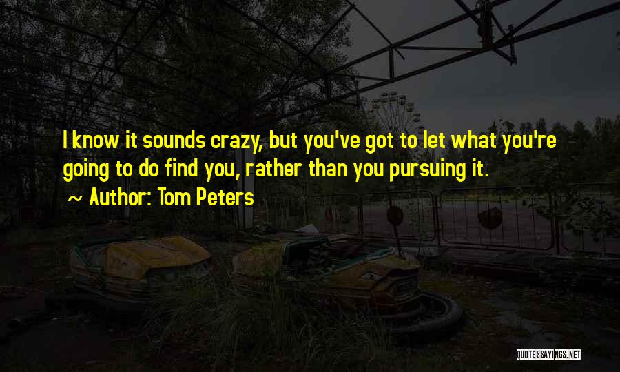 Tom Peters Quotes: I Know It Sounds Crazy, But You've Got To Let What You're Going To Do Find You, Rather Than You