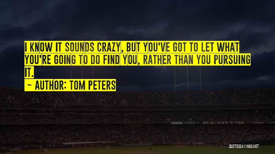 Tom Peters Quotes: I Know It Sounds Crazy, But You've Got To Let What You're Going To Do Find You, Rather Than You