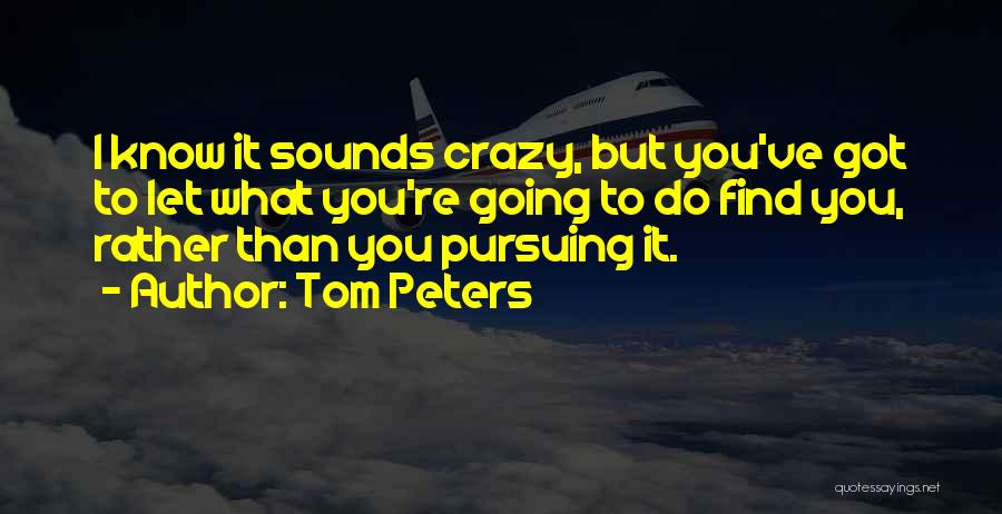 Tom Peters Quotes: I Know It Sounds Crazy, But You've Got To Let What You're Going To Do Find You, Rather Than You