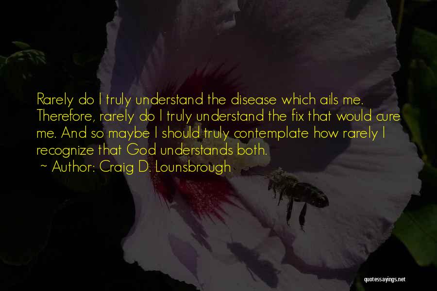 Craig D. Lounsbrough Quotes: Rarely Do I Truly Understand The Disease Which Ails Me. Therefore, Rarely Do I Truly Understand The Fix That Would