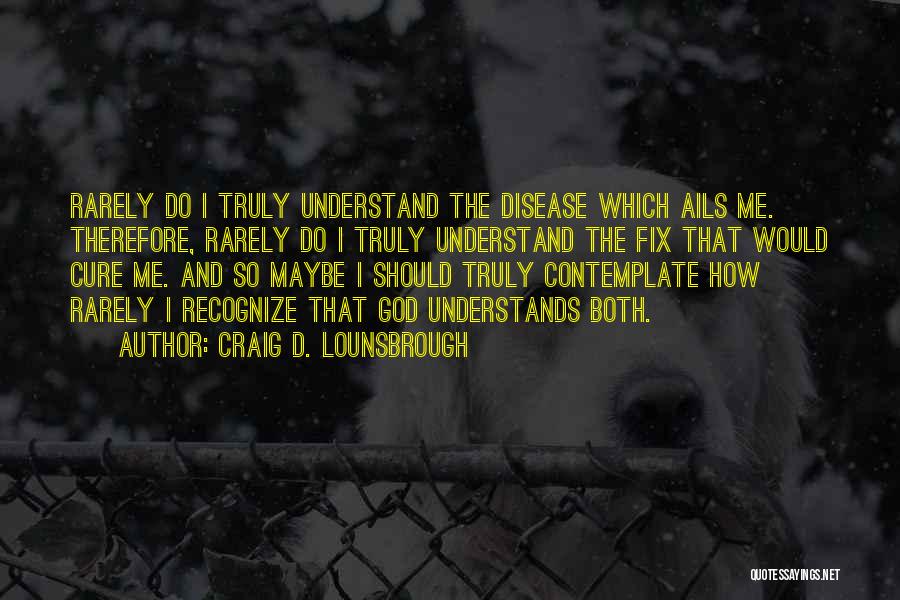 Craig D. Lounsbrough Quotes: Rarely Do I Truly Understand The Disease Which Ails Me. Therefore, Rarely Do I Truly Understand The Fix That Would